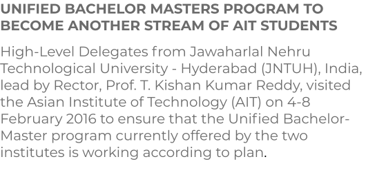 UNIFIED BACHELOR MASTERS PROGRAM TO BECOME ANOTHER STREAM OF AIT STUDENTS  High-Level Delegates from Jawaharlal Nehru Technological University - Hyderabad (JNTUH), India, lead by Rector, Prof. T. Kishan Kumar Reddy, visited the Asian Institute of Technology (AIT) on 4-8 February 2016 to ensure that the Unified Bachelor-Master program currently offered by the two institutes is working according to plan.