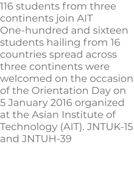 116 students from three continents join AIT One-hundred and sixteen students hailing from 16 countries spread across three continents were welcomed on the occasion of the Orientation Day on 5 January 2016 organized at the Asian Institute of Technology (AIT). JNTUK-15 and JNTUH-39